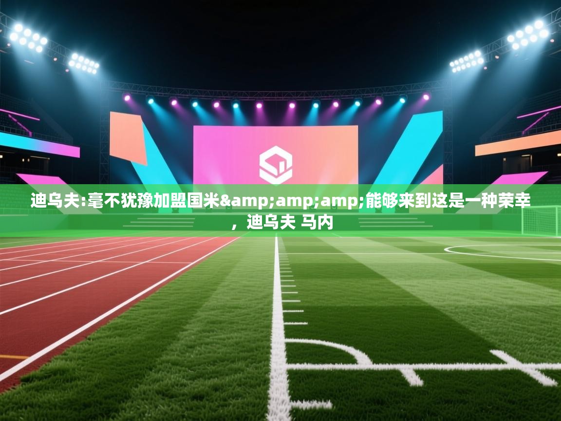 开云体育赛程表查询-迪乌夫:毫不犹豫加盟国米&能够来到这是一种荣幸,迪乌夫 马内 第1张