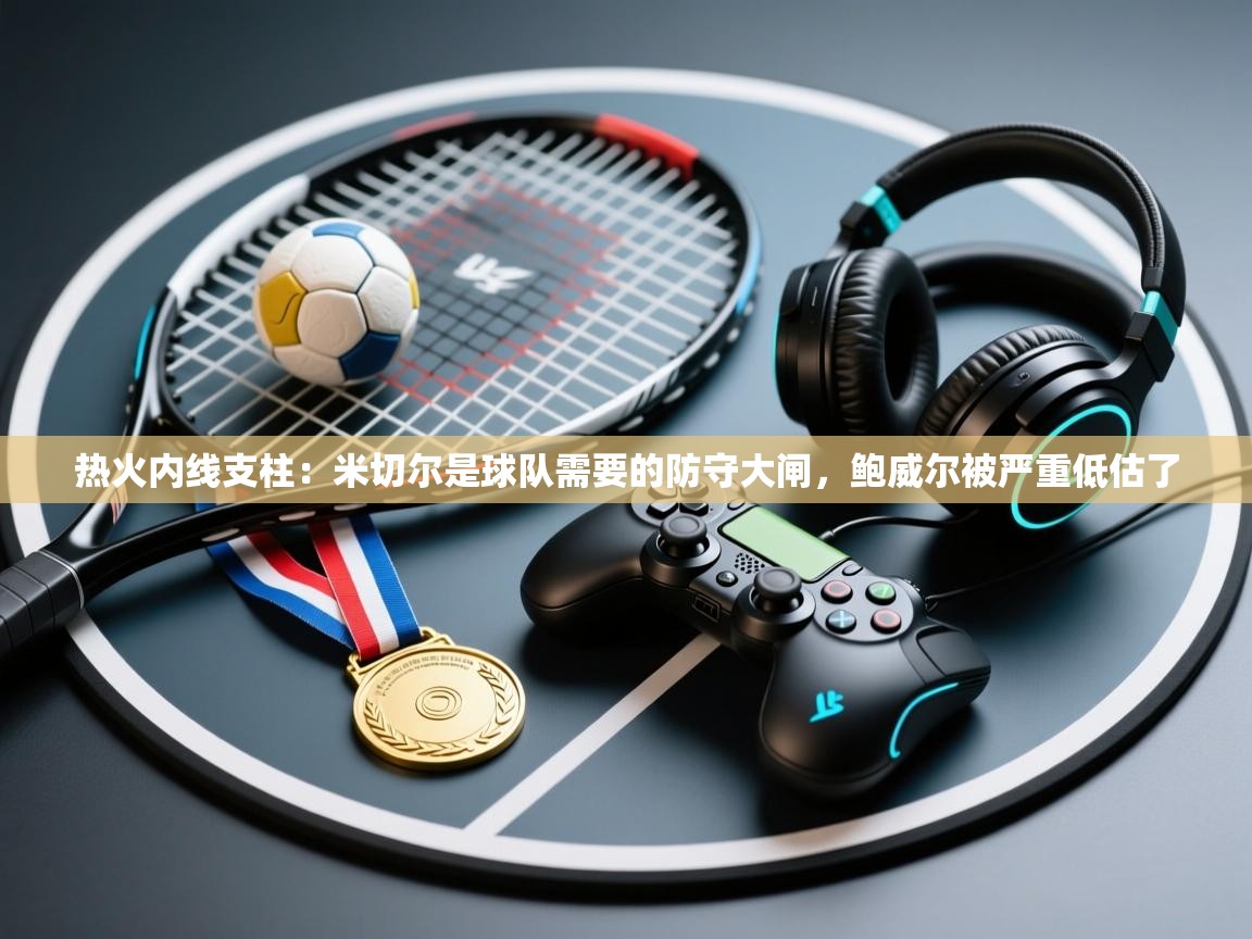 开云体育极速下载镜像-热火内线支柱:米切尔是球队需要的防守大闸,鲍威尔被严重低估了 第2张