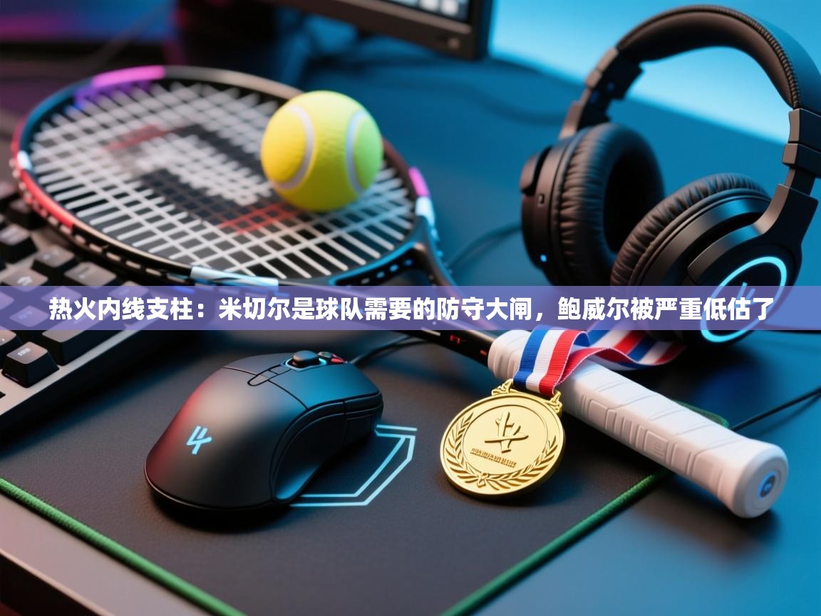 开云体育极速下载镜像-热火内线支柱:米切尔是球队需要的防守大闸,鲍威尔被严重低估了 第4张