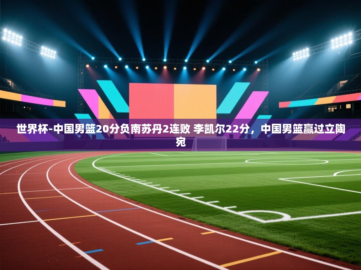 开云体育网络异常修复-世界杯-中国男篮20分负南苏丹2连败 李凯尔22分,中国男篮赢过立陶宛 第1张