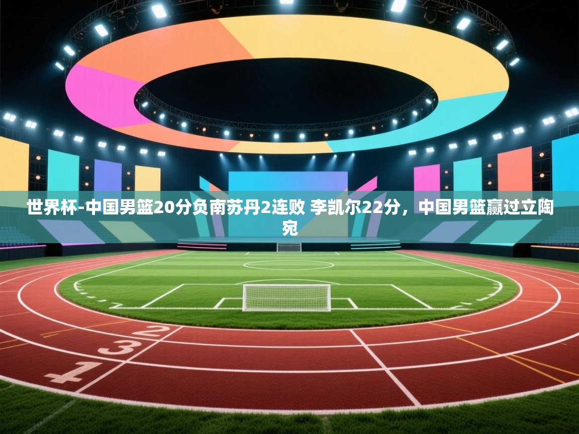 开云体育网络异常修复-世界杯-中国男篮20分负南苏丹2连败 李凯尔22分,中国男篮赢过立陶宛 第2张