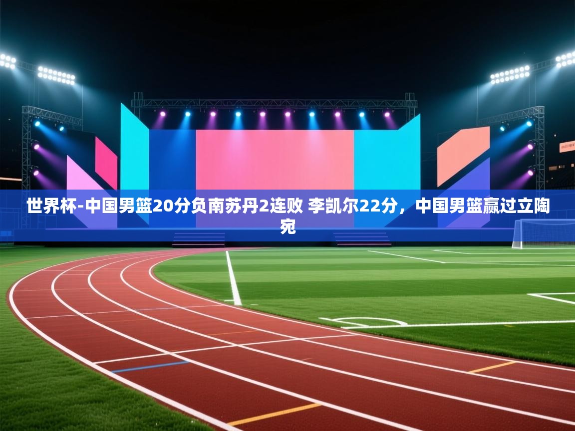 开云体育网络异常修复-世界杯-中国男篮20分负南苏丹2连败 李凯尔22分,中国男篮赢过立陶宛 第4张