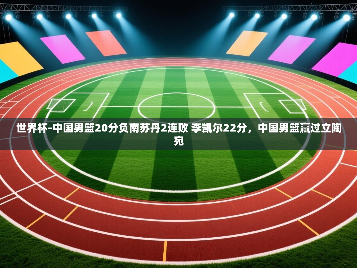 开云体育网络异常修复-世界杯-中国男篮20分负南苏丹2连败 李凯尔22分,中国男篮赢过立陶宛 第3张